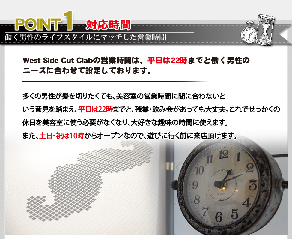 ポイント１。West Side Cut Clabの営業時間は、平日14時～22時までと働く男性のニーズに合わせて設定しております。多くの男性が髪を切りたくても、美容室の営業時間に間に合わないという意見を踏まえ、平日は25時までと、残業・飲み会があっても大丈夫。これでせっかくの休日を美容室に使う必要がなくなり、大好きな趣味の時間に使えます。また、土日・祝は10時からオープンなので、遊びに行く前に来店頂けます。
