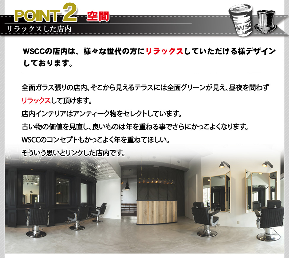 ポイント２。WSCCの店内は、様々な世代の方にリラックスしていただける様デザインしております。全面ガラス張りの店内、そこから見えるテラスには全面グリーンが見え、解放感を演出。昼夜を問わずリラックスして頂けます。店内インテリアのアンティーク物をセレクトしています。古い物の価値を見直し、良いものは年を重ねる事でさらにかっこよくなります。WSCCのコンセプトもかっこよく年を重ねてほしい。そういう思いとリンクした店内です。
